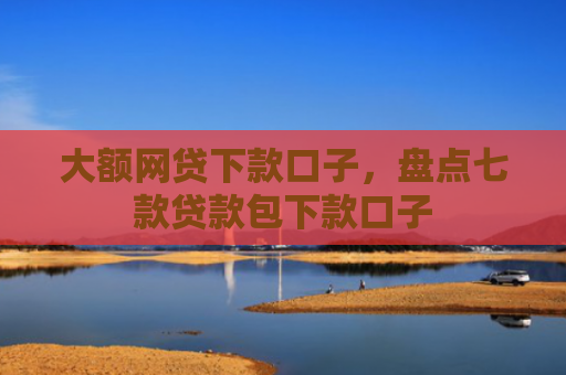 大额网贷下款口子，盘点七款贷款包下款口子