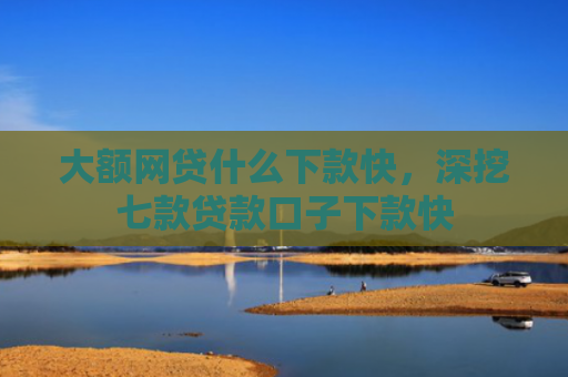 大额网贷什么下款快，深挖七款贷款口子下款快