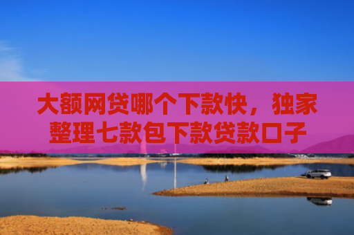 大额网贷哪个下款快，独家整理七款包下款贷款口子