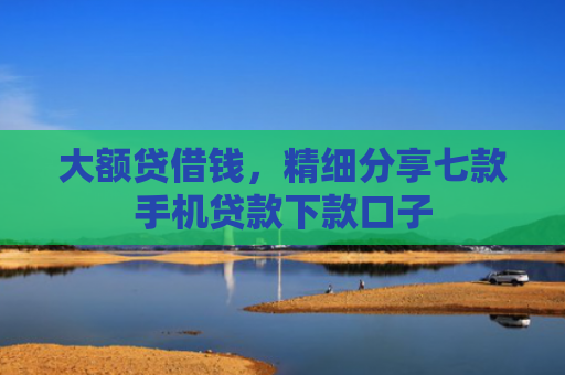 大额贷借钱，精细分享七款手机贷款下款口子
