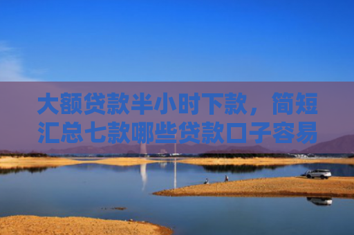 大额贷款半小时下款，简短汇总七款哪些贷款口子容易下款