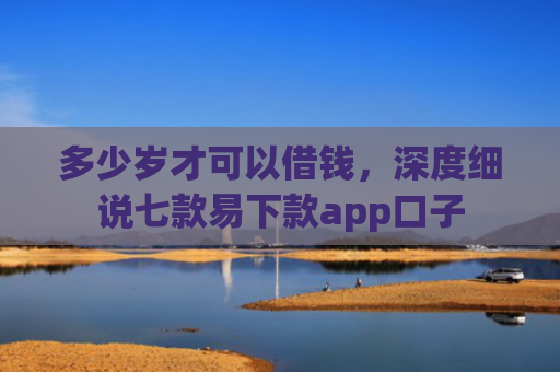 多少岁才可以借钱，深度细说七款易下款app口子