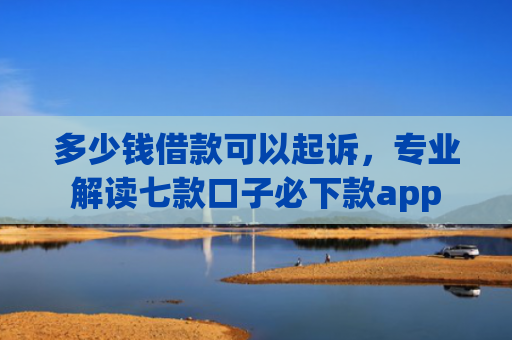 多少钱借款可以起诉，专业解读七款口子必下款app