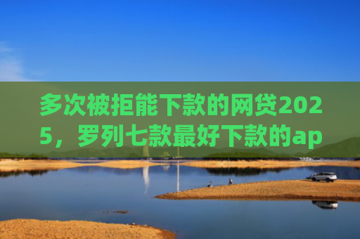 多次被拒能下款的网贷2025，罗列七款最好下款的app口子