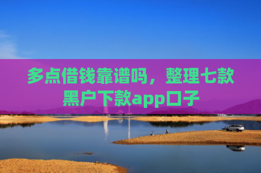 多点借钱靠谱吗，整理七款黑户下款app口子