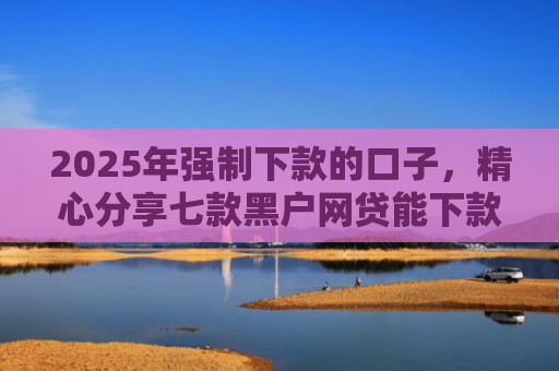 2025年强制下款的口子，精心分享七款黑户网贷能下款口子