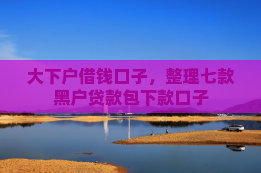 大下户借钱口子，整理七款黑户贷款包下款口子