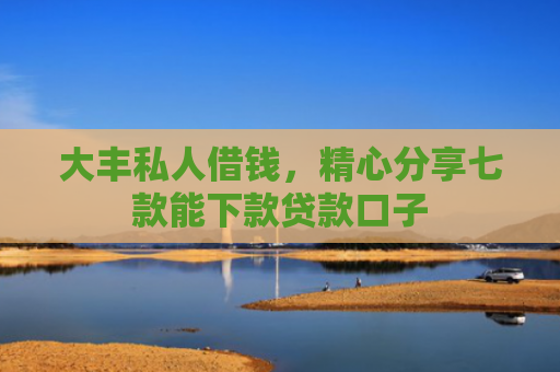 大丰私人借钱，精心分享七款能下款贷款口子