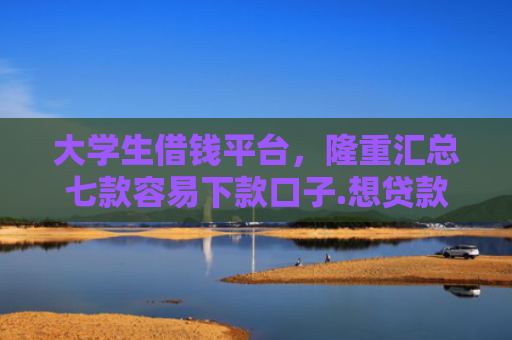 大学生借钱平台，隆重汇总七款容易下款口子.想贷款