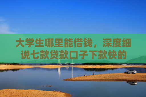 大学生哪里能借钱，深度细说七款贷款口子下款快的
