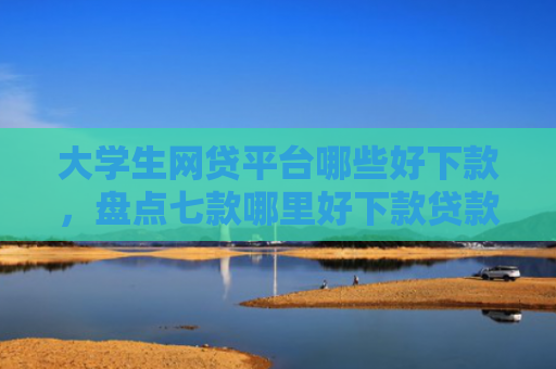 大学生网贷平台哪些好下款，盘点七款哪里好下款贷款口子