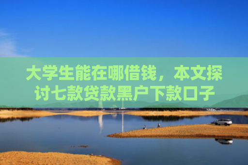 大学生能在哪借钱，本文探讨七款贷款黑户下款口子