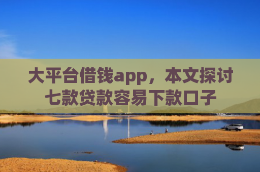 大平台借钱app，本文探讨七款贷款容易下款口子
