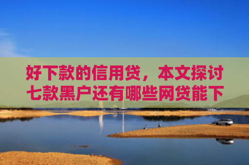 好下款的信用贷，本文探讨七款黑户还有哪些网贷能下款