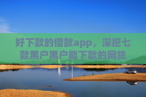 好下款的借款app，深挖七款黑户黑户能下款的网贷
