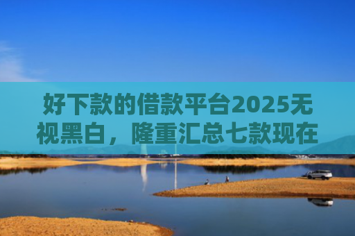 好下款的借款平台2025无视黑白，隆重汇总七款现在黑户能下款的网贷