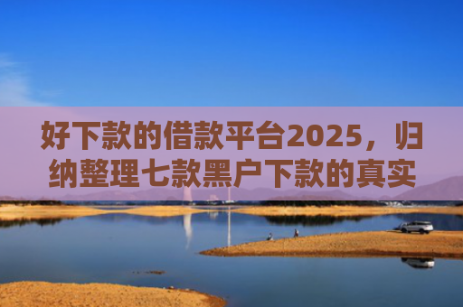 好下款的借款平台2025，归纳整理七款黑户下款的真实网贷