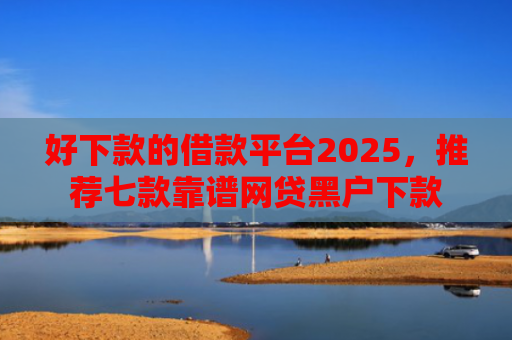 好下款的借款平台2025，推荐七款靠谱网贷黑户下款