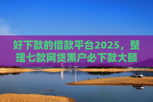 好下款的借款平台2025，整理七款网贷黑户必下款大额口子