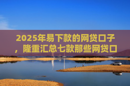 2025年易下款的网贷口子，隆重汇总七款那些网贷口子好下款
