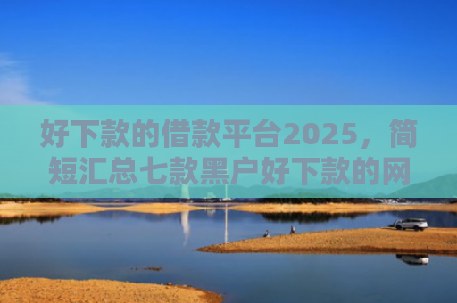 好下款的借款平台2025，简短汇总七款黑户好下款的网贷口子