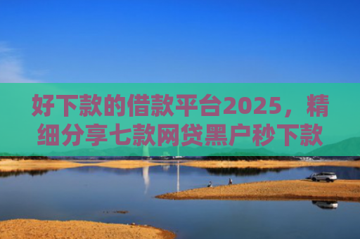 好下款的借款平台2025，精细分享七款网贷黑户秒下款的大额