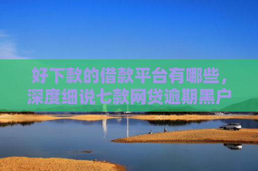好下款的借款平台有哪些，深度细说七款网贷逾期黑户能下款吗