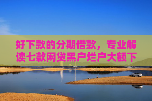 好下款的分期借款，专业解读七款网贷黑户烂户大额下款