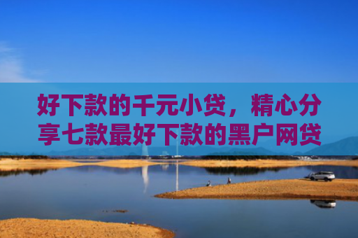 好下款的千元小贷，精心分享七款最好下款的黑户网贷口子