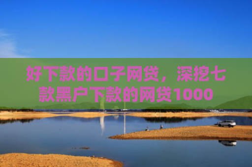 好下款的口子网贷，深挖七款黑户下款的网贷1000