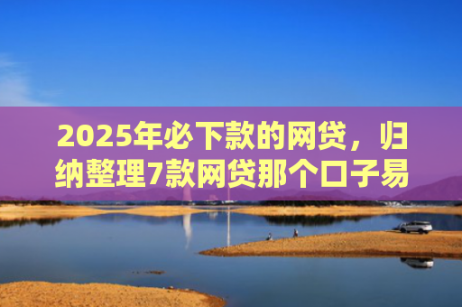 2025年必下款的网贷，归纳整理7款网贷那个口子易下款