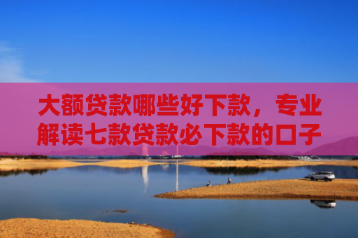大额贷款哪些好下款，专业解读七款贷款必下款的口子最新