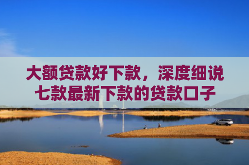 大额贷款好下款，深度细说七款最新下款的贷款口子