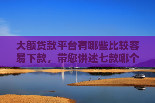大额贷款平台有哪些比较容易下款，带您讲述七款哪个贷款口子好下款