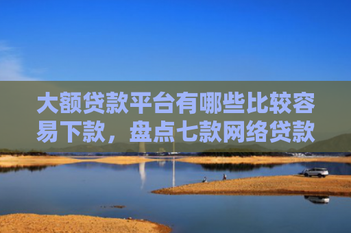 大额贷款平台有哪些比较容易下款，盘点七款网络贷款容易下款的口子