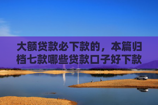 大额贷款必下款的，本篇归档七款哪些贷款口子好下款