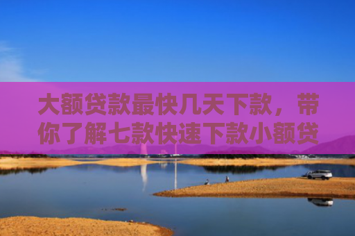 大额贷款最快几天下款，带你了解七款快速下款小额贷款口子
