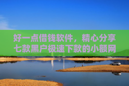 好一点借钱软件，精心分享七款黑户极速下款的小额网贷
