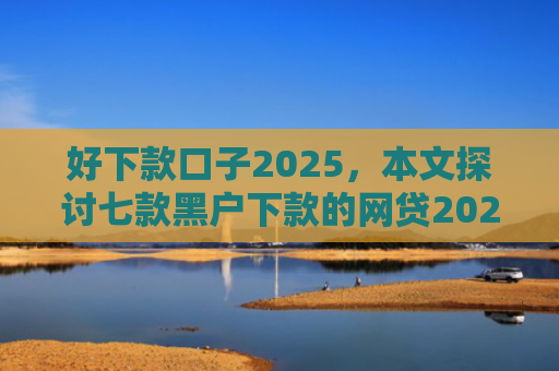 好下款口子2025，本文探讨七款黑户下款的网贷2025