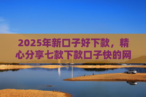 2025年新口子好下款，精心分享七款下款口子快的网贷