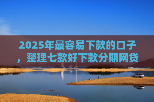 2025年最容易下款的口子，整理七款好下款分期网贷口子