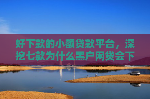 好下款的小额贷款平台，深挖七款为什么黑户网贷会下款