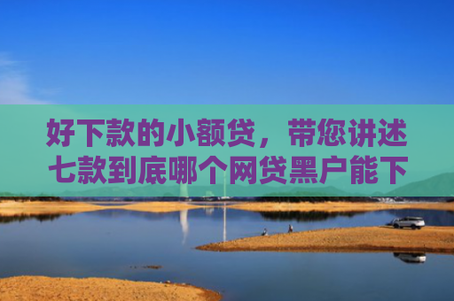好下款的小额贷，带您讲述七款到底哪个网贷黑户能下款