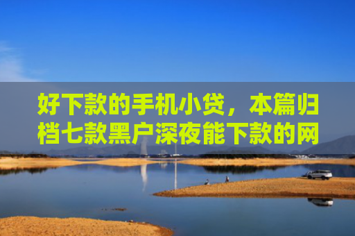 好下款的手机小贷，本篇归档七款黑户深夜能下款的网贷