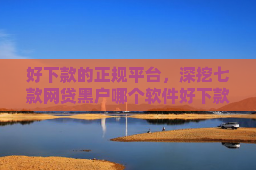 好下款的正规平台，深挖七款网贷黑户哪个软件好下款