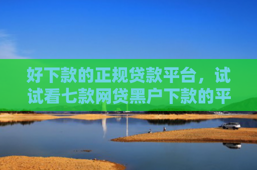 好下款的正规贷款平台，试试看七款网贷黑户下款的平台