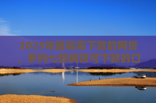2025年最容易下款的网贷，罗列七款网贷可下款的口子