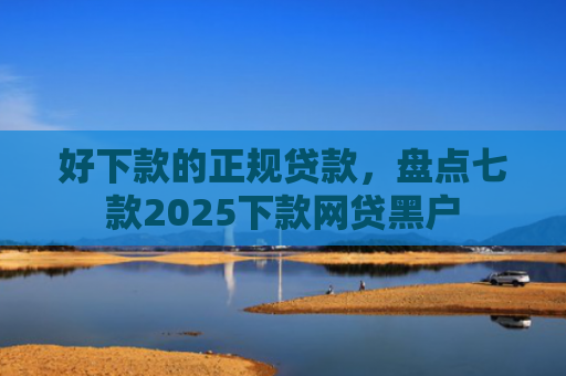 好下款的正规贷款，盘点七款2025下款网贷黑户