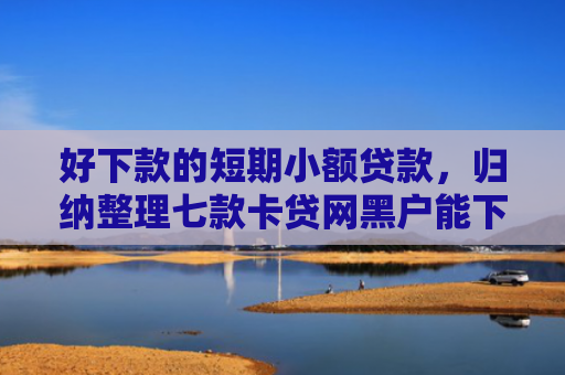 好下款的短期小额贷款，归纳整理七款卡贷网黑户能下款吗