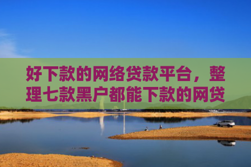好下款的网络贷款平台，整理七款黑户都能下款的网贷平台